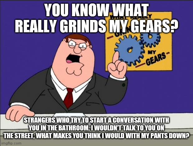 Pants Down means mouth closed | YOU KNOW WHAT REALLY GRINDS MY GEARS? STRANGERS WHO TRY TO START A CONVERSATION WITH YOU IN THE BATHROOM. I WOULDN'T TALK TO YOU ON THE STREET, WHAT MAKES YOU THINK I WOULD WITH MY PANTS DOWN? | image tagged in peter griffin - grind my gears | made w/ Imgflip meme maker