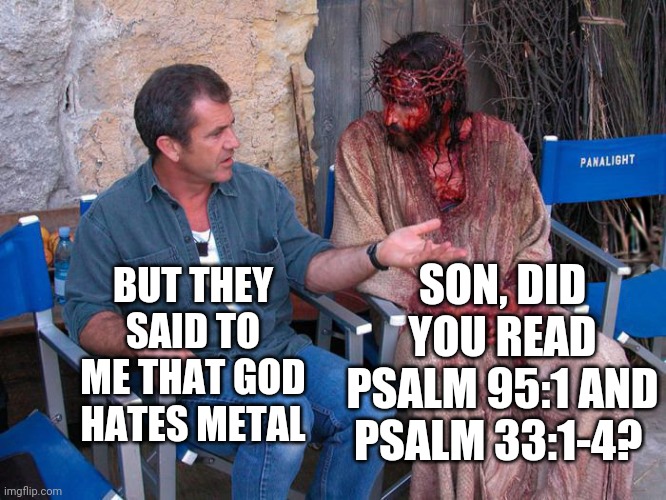 Jesus loves metal | SON, DID YOU READ PSALM 95:1 AND PSALM 33:1-4? BUT THEY SAID TO ME THAT GOD HATES METAL | image tagged in mel gibson and jesus christ | made w/ Imgflip meme maker