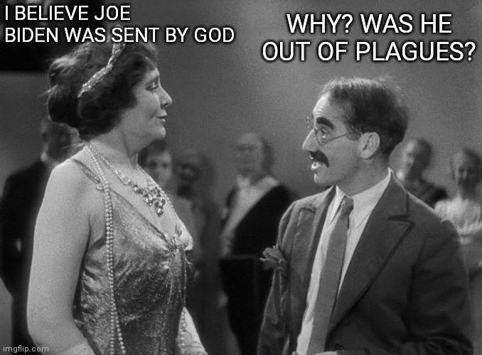 I believe Joe Biden was sent by God | WHY? WAS HE OUT OF PLAGUES? I BELIEVE JOE BIDEN WAS SENT BY GOD | image tagged in groucho marx margaret dumont | made w/ Imgflip meme maker