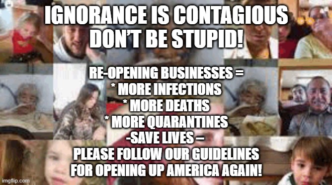 Corona Virus | IGNORANCE IS CONTAGIOUS
DON’T BE STUPID! RE-OPENING BUSINESSES =
* MORE INFECTIONS
* MORE DEATHS
* MORE QUARANTINES
-SAVE LIVES – 
PLEASE FOLLOW OUR GUIDELINES
FOR OPENING UP AMERICA AGAIN! | image tagged in coronavirus,corona virus,covid19,pandemic,quarantine,death | made w/ Imgflip meme maker