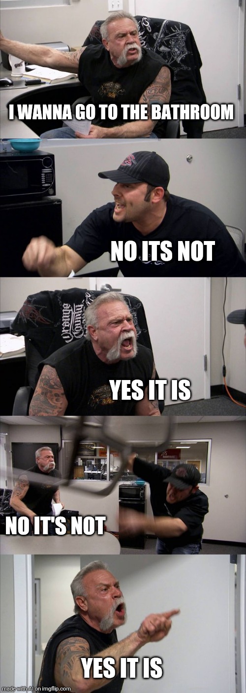 American Chopper Argument | I WANNA GO TO THE BATHROOM; NO ITS NOT; YES IT IS; NO IT'S NOT; YES IT IS | image tagged in memes,american chopper argument | made w/ Imgflip meme maker