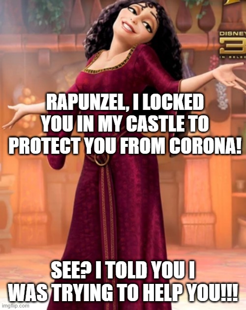 Was Mother Gothel actually a bad guy??? xD | RAPUNZEL, I LOCKED YOU IN MY CASTLE TO PROTECT YOU FROM CORONA! SEE? I TOLD YOU I WAS TRYING TO HELP YOU!!! | image tagged in tangled,coronavirus,disney | made w/ Imgflip meme maker