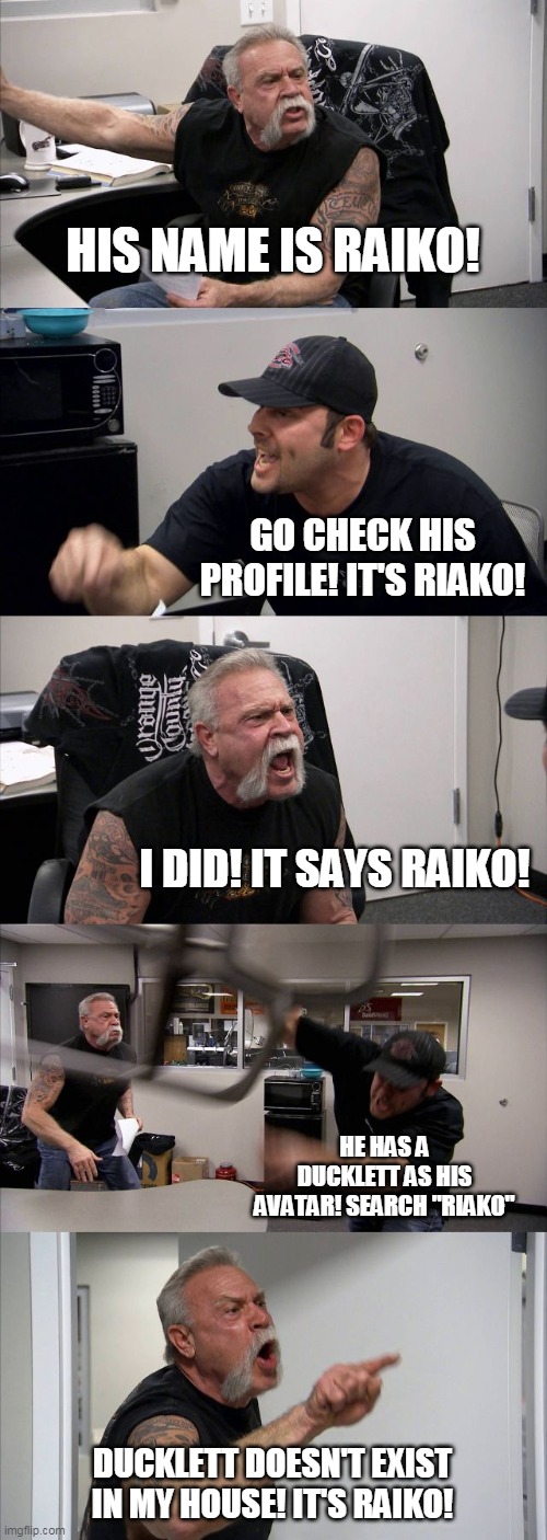 American Chopper Argument Meme | HIS NAME IS RAIKO! GO CHECK HIS PROFILE! IT'S RIAKO! I DID! IT SAYS RAIKO! HE HAS A DUCKLETT AS HIS AVATAR! SEARCH "RIAKO"; DUCKLETT DOESN'T EXIST IN MY HOUSE! IT'S RAIKO! | image tagged in memes,american chopper argument | made w/ Imgflip meme maker
