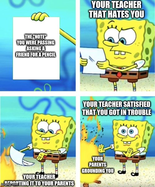Your teacher that hates you | YOUR TEACHER THAT HATES YOU; THE "NOTE" YOU WERE PASSING ASKING A FRIEND FOR A PENCIL; YOUR TEACHER SATISFIED THAT YOU GOT IN TROUBLE; YOUR PARENTS GROUNDING YOU; YOUR TEACHER REPORTING IT TO YOUR PARENTS | image tagged in spongebob burning paper,school meme,unhelpful teacher,sad | made w/ Imgflip meme maker