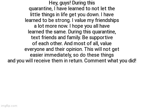 Stay safe, stay strong! | Hey, guys! During this quarantine, I have learned to not let the little things in life get you down. I have learned to be strong. I value my friendships a lot more now. I hope you all have learned the same. During this quarantine, text friends and family. Be supportive of each other. And most of all, value everyone and their opinion. This will not get easier immediately, so do these things and you will receive them in return. Comment what you did! | image tagged in blank white template | made w/ Imgflip meme maker