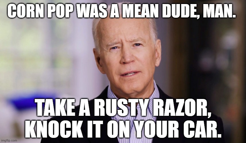 Joe Biden 2020 | CORN POP WAS A MEAN DUDE, MAN. TAKE A RUSTY RAZOR, KNOCK IT ON YOUR CAR. | image tagged in joe biden 2020 | made w/ Imgflip meme maker