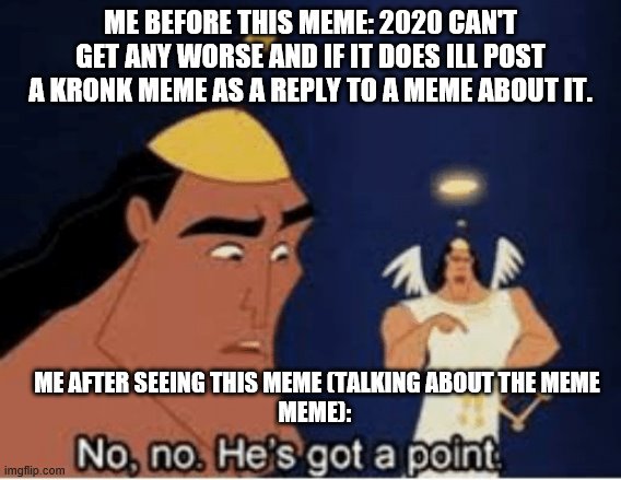 No, no. He's got a point | ME BEFORE THIS MEME: 2020 CAN'T GET ANY WORSE AND IF IT DOES ILL POST A KRONK MEME AS A REPLY TO A MEME ABOUT IT. ME AFTER SEEING THIS MEME (TALKING ABOUT THE MEME
MEME): | image tagged in no no he's got a point | made w/ Imgflip meme maker