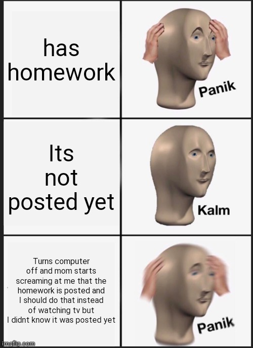 Panik Kalm Panik | has homework; Its not posted yet; Turns computer off and mom starts screaming at me that the homework is posted and I should do that instead of watching tv but I didnt know it was posted yet | image tagged in memes,panik kalm panik | made w/ Imgflip meme maker