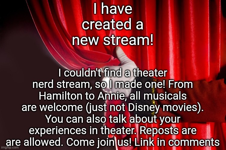 Theater Curtain | I couldn't find a theater nerd stream, so I made one! From Hamilton to Annie, all musicals are welcome (just not Disney movies). You can also talk about your experiences in theater. Reposts are are allowed. Come join us! Link in comments; I have created a new stream! | image tagged in theater curtain | made w/ Imgflip meme maker