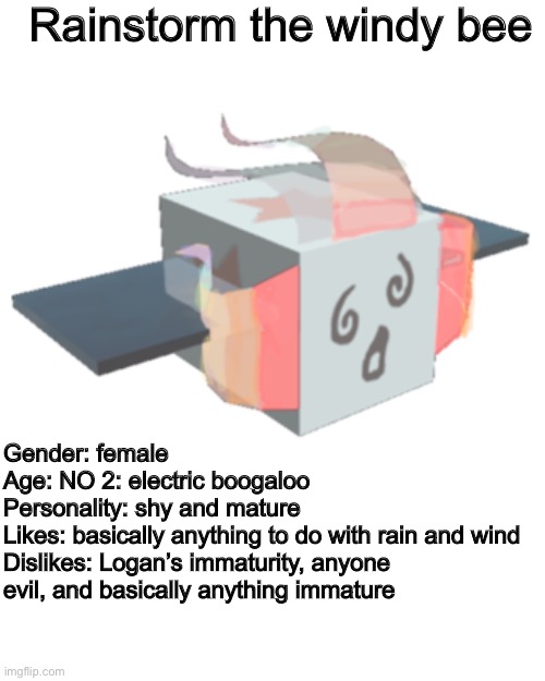 She’s not that new | Rainstorm the windy bee; Gender: female
Age: NO 2: electric boogaloo
Personality: shy and mature
Likes: basically anything to do with rain and wind
Dislikes: Logan’s immaturity, anyone evil, and basically anything immature | image tagged in ocs,bees | made w/ Imgflip meme maker