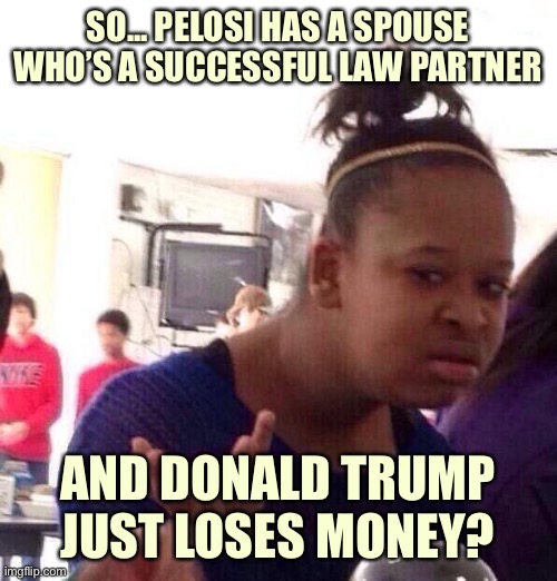 If it’s really true Trump has lost money as President, that’s really sad, as he has put personal profit front and center | SO... PELOSI HAS A SPOUSE WHO’S A SUCCESSFUL LAW PARTNER; AND DONALD TRUMP JUST LOSES MONEY? | image tagged in memes,black girl wat,donald trump is an idiot,trump is a moron,trump is an asshole,conservative logic | made w/ Imgflip meme maker