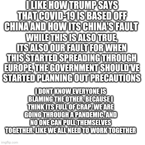 Im sorry, I just cant anymore | I LIKE HOW TRUMP SAYS THAT COVID-19 IS BASED OFF CHINA AND HOW ITS CHINA'S FAULT; WHILE THIS IS ALSO TRUE, ITS ALSO OUR FAULT FOR WHEN THIS STARTED SPREADING THROUGH EUROPE, THE GOVERNMENT SHOULD'VE STARTED PLANNING OUT PRECAUTIONS; I DONT KNOW EVERYONE IS BLAMING THE OTHER, BECAUSE I THINK ITS FULL OF CRAP. WE ARE GOING THROUGH A PANDEMIC, AND NO ONE CAN PULL THEMSELVES TOGETHER. LIKE WE ALL NEED TO WORK TOGETHER | image tagged in memes,blank transparent square,coronavirus | made w/ Imgflip meme maker