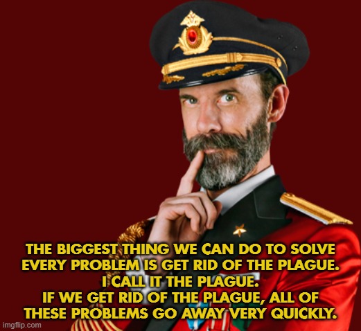 I Call It The Plague | THE BIGGEST THING WE CAN DO TO SOLVE
EVERY PROBLEM IS GET RID OF THE PLAGUE.
I CALL IT THE PLAGUE.
IF WE GET RID OF THE PLAGUE, ALL OF
THESE PROBLEMS GO AWAY VERY QUICKLY. | image tagged in plague,covid-19,captain obvious,donald trump | made w/ Imgflip meme maker