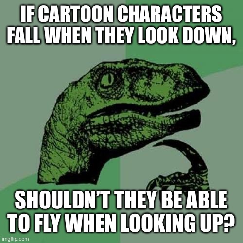 It may be true! | IF CARTOON CHARACTERS FALL WHEN THEY LOOK DOWN, SHOULDN’T THEY BE ABLE TO FLY WHEN LOOKING UP? | image tagged in memes,philosoraptor,funny,cartoon logic,falling,flying | made w/ Imgflip meme maker