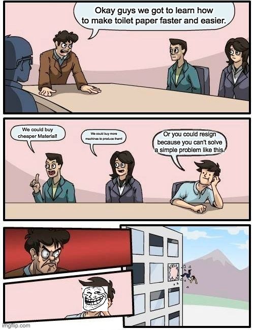 Boardroom Meeting Suggestion | Okay guys we got to learn how to make toilet paper faster and easier. We could buy cheaper Material! We could buy more machines to produce them! Or you could resign because you can't solve a simple problem like this. | image tagged in memes,boardroom meeting suggestion | made w/ Imgflip meme maker