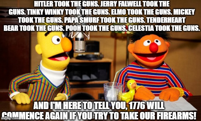 Info Wars portrayed by Sesame Street | HITLER TOOK THE GUNS. JERRY FALWELL TOOK THE GUNS. TINKY WINKY TOOK THE GUNS. ELMO TOOK THE GUNS. MICKEY TOOK THE GUNS. PAPA SMURF TOOK THE GUNS. TENDERHEART BEAR TOOK THE GUNS. POOH TOOK THE GUNS. CELESTIA TOOK THE GUNS. AND I'M HERE TO TELL YOU, 1776 WILL COMMENCE AGAIN IF YOU TRY TO TAKE OUR FIREARMS! | image tagged in bert and ernie radio,guns,2nd amendment,infowars,firearms | made w/ Imgflip meme maker