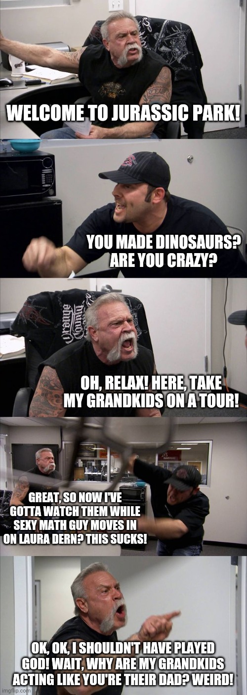 Jurassic Park | WELCOME TO JURASSIC PARK! YOU MADE DINOSAURS? ARE YOU CRAZY? OH, RELAX! HERE, TAKE MY GRANDKIDS ON A TOUR! GREAT, SO NOW I'VE GOTTA WATCH THEM WHILE SEXY MATH GUY MOVES IN ON LAURA DERN? THIS SUCKS! OK, OK, I SHOULDN'T HAVE PLAYED GOD! WAIT, WHY ARE MY GRANDKIDS ACTING LIKE YOU'RE THEIR DAD? WEIRD! | image tagged in memes,american chopper argument | made w/ Imgflip meme maker