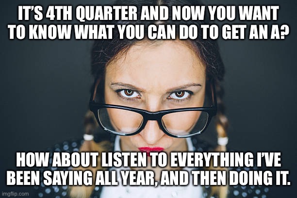 Final Grades | IT’S 4TH QUARTER AND NOW YOU WANT TO KNOW WHAT YOU CAN DO TO GET AN A? HOW ABOUT LISTEN TO EVERYTHING I’VE BEEN SAYING ALL YEAR, AND THEN DOING IT. | image tagged in education | made w/ Imgflip meme maker