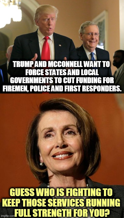 There's a reason Trump hates Nancy Pelosi. She has done more for people like you than Trump ever will. | TRUMP AND MCCONNELL WANT TO 
FORCE STATES AND LOCAL GOVERNMENTS TO CUT FUNDING FOR FIREMEN, POLICE AND FIRST RESPONDERS. GUESS WHO IS FIGHTING TO 
KEEP THOSE SERVICES RUNNING 
FULL STRENGTH FOR YOU? | image tagged in trump mcconnell,rich,cold,nancy pelosi,fireman,police | made w/ Imgflip meme maker