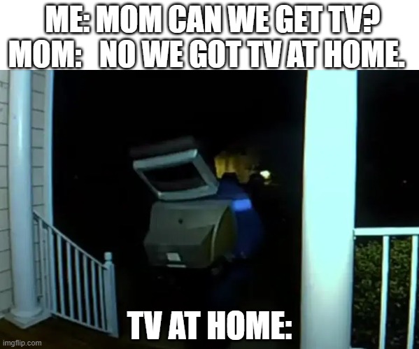  ME: MOM CAN WE GET TV?

MOM:   NO WE GOT TV AT HOME. TV AT HOME: | image tagged in tv at home | made w/ Imgflip meme maker