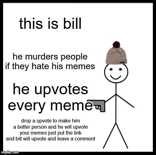 help bill | this is bill; he murders people if they hate his memes; he upvotes every meme; drop a upvote to make him a better person and he will upvote your memes just put the link and bill will upvote and leave a comment | image tagged in memes,be like bill | made w/ Imgflip meme maker