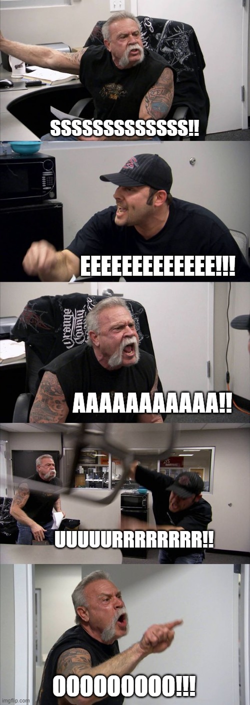 noises!!!! | SSSSSSSSSSSSS!! EEEEEEEEEEEEE!!! AAAAAAAAAAA!! UUUUURRRRRRRR!! OOOOOOOOO!!! | image tagged in memes,american chopper argument,funny,upvote,noise,the loudest sounds on earth | made w/ Imgflip meme maker