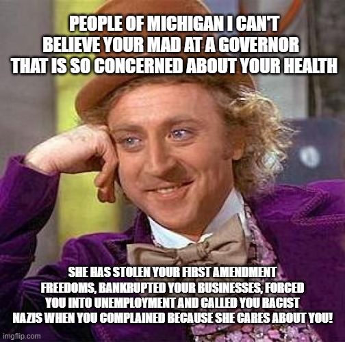 Whitmere | PEOPLE OF MICHIGAN I CAN'T BELIEVE YOUR MAD AT A GOVERNOR   THAT IS SO CONCERNED ABOUT YOUR HEALTH; SHE HAS STOLEN YOUR FIRST AMENDMENT FREEDOMS, BANKRUPTED YOUR BUSINESSES, FORCED YOU INTO UNEMPLOYMENT AND CALLED YOU RACIST NAZIS WHEN YOU COMPLAINED BECAUSE SHE CARES ABOUT YOU! | image tagged in memes,creepy condescending wonka | made w/ Imgflip meme maker