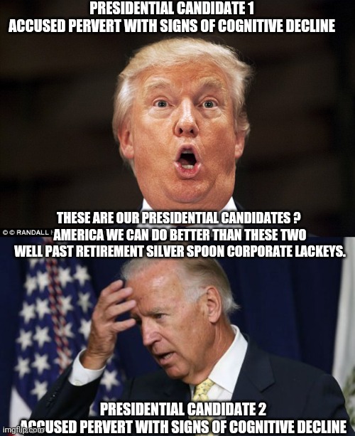 PRESIDENTIAL CANDIDATE 1
ACCUSED PERVERT WITH SIGNS OF COGNITIVE DECLINE; THESE ARE OUR PRESIDENTIAL CANDIDATES ? 
AMERICA WE CAN DO BETTER THAN THESE TWO WELL PAST RETIREMENT SILVER SPOON CORPORATE LACKEYS. PRESIDENTIAL CANDIDATE 2
ACCUSED PERVERT WITH SIGNS OF COGNITIVE DECLINE | image tagged in vote2020,biden,trump,covid-19,coronavirus | made w/ Imgflip meme maker