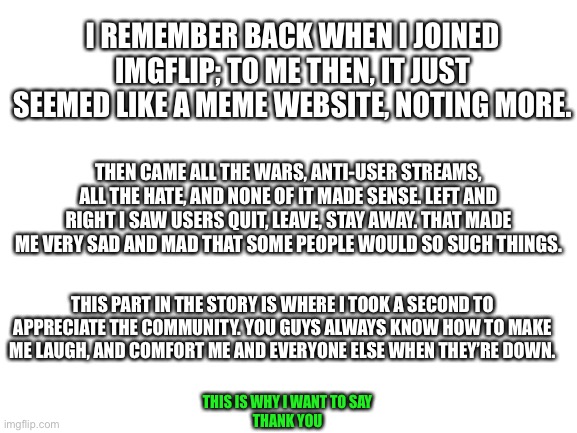 Thank you | I REMEMBER BACK WHEN I JOINED IMGFLIP; TO ME THEN, IT JUST SEEMED LIKE A MEME WEBSITE, NOTING MORE. THEN CAME ALL THE WARS, ANTI-USER STREAMS, ALL THE HATE, AND NONE OF IT MADE SENSE. LEFT AND RIGHT I SAW USERS QUIT, LEAVE, STAY AWAY. THAT MADE ME VERY SAD AND MAD THAT SOME PEOPLE WOULD SO SUCH THINGS. THIS PART IN THE STORY IS WHERE I TOOK A SECOND TO APPRECIATE THE COMMUNITY. YOU GUYS ALWAYS KNOW HOW TO MAKE ME LAUGH, AND COMFORT ME AND EVERYONE ELSE WHEN THEY’RE DOWN. THIS IS WHY I WANT TO SAY
THANK YOU | image tagged in blank white template | made w/ Imgflip meme maker