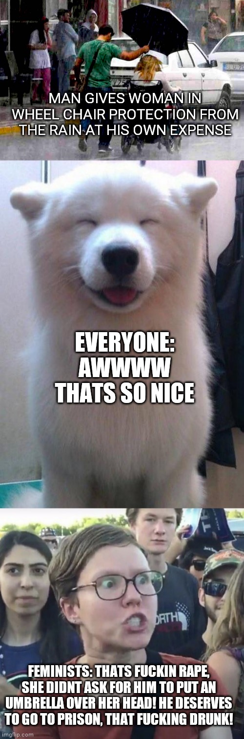 MAN GIVES WOMAN IN WHEEL CHAIR PROTECTION FROM THE RAIN AT HIS OWN EXPENSE; EVERYONE: AWWWW THATS SO NICE; FEMINISTS: THATS FUCKIN RAPE, SHE DIDNT ASK FOR HIM TO PUT AN UMBRELLA OVER HER HEAD! HE DESERVES TO GO TO PRISON, THAT FUCKING DRUNK! | image tagged in awwwwesome,triggered feminist,memes,funny | made w/ Imgflip meme maker