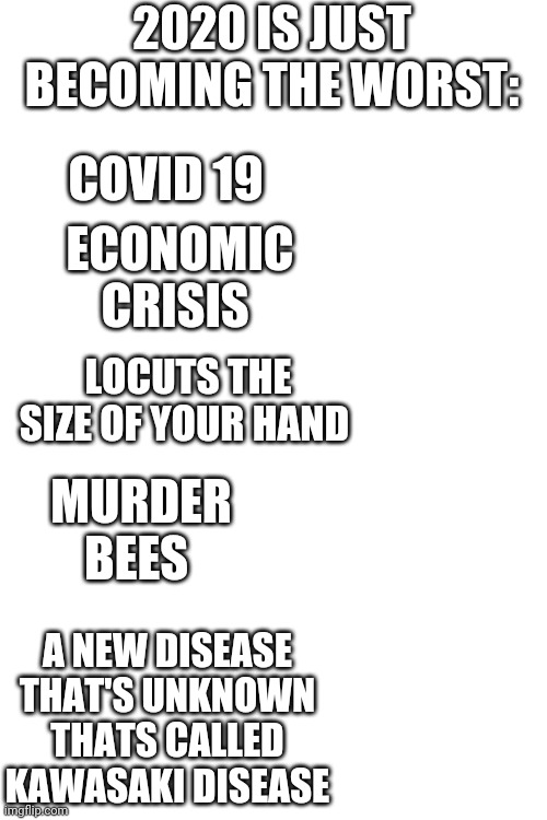 Blank Transparent Square Meme | 2020 IS JUST BECOMING THE WORST:; COVID 19; ECONOMIC CRISIS; LOCUTS THE SIZE OF YOUR HAND; MURDER BEES; A NEW DISEASE THAT'S UNKNOWN THATS CALLED KAWASAKI DISEASE | image tagged in memes,blank transparent square | made w/ Imgflip meme maker