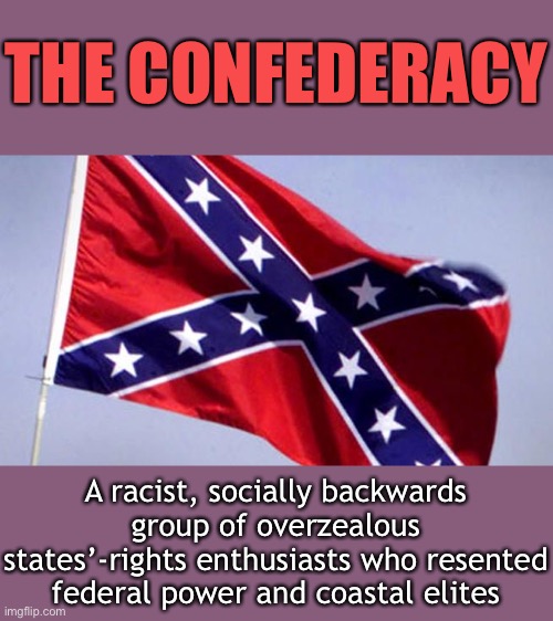 The Civil War holds lessons for today, but not the lessons conservatives want to hear. | THE CONFEDERACY; A racist, socially backwards group of overzealous states’-rights enthusiasts who resented federal power and coastal elites | image tagged in confederate flag,civil war,confederacy,conservative logic,conservatives,racism | made w/ Imgflip meme maker