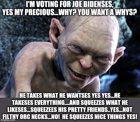 And now we switch to Gollum, D-Middle Earth, for his take on the 2020 elections... | I'M VOTING FOR JOE BIDENSES, YES MY PRECIOUS...WHY? YOU WANT A WHYS? HE TAKES WHAT HE WANTSES YES YES...HE TAKESES EVERYTHING....AND SQUEEZES WHAT HE LIKESES...SQUEEZEES HIS PRETTY FRIENDS..YES...NOT FILTHY ORC NECKS...NO!  HE SQUEEZES NICE THINGS YES! | image tagged in gollum,creepy joe biden | made w/ Imgflip meme maker