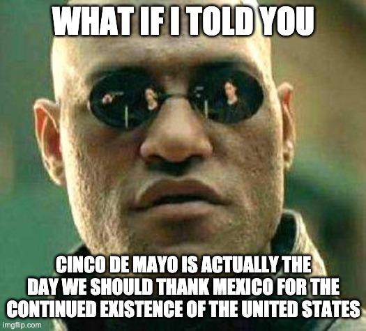 What if i told you | WHAT IF I TOLD YOU; CINCO DE MAYO IS ACTUALLY THE DAY WE SHOULD THANK MEXICO FOR THE CONTINUED EXISTENCE OF THE UNITED STATES | image tagged in what if i told you,cinco de mayo | made w/ Imgflip meme maker