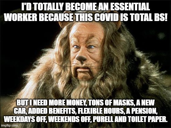Republican Tough Guys | I'D TOTALLY BECOME AN ESSENTIAL WORKER BECAUSE THIS COVID IS TOTAL BS! BUT I NEED MORE MONEY, TONS OF MASKS, A NEW CAR, ADDED BENEFITS, FLEXIBLE HOURS, A PENSION, WEEKDAYS OFF, WEEKENDS OFF, PURELL AND TOILET PAPER. | image tagged in cowardly lion,republicans,trump,covid | made w/ Imgflip meme maker
