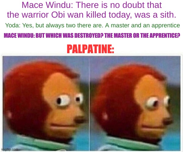Monkey Puppet | Mace Windu: There is no doubt that the warrior Obi wan killed today, was a sith. Yoda: Yes, but always two there are. A master and an apprentice; MACE WINDU: BUT WHICH WAS DESTROYED? THE MASTER OR THE APPRENTICE? PALPATINE: | image tagged in memes,monkey puppet | made w/ Imgflip meme maker