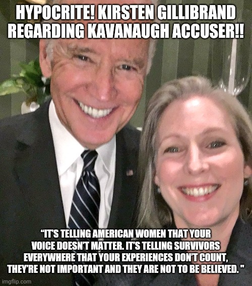 Joe Biden | HYPOCRITE! KIRSTEN GILLIBRAND REGARDING KAVANAUGH ACCUSER!! “IT’S TELLING AMERICAN WOMEN THAT YOUR VOICE DOESN’T MATTER. IT’S TELLING SURVIVORS EVERYWHERE THAT YOUR EXPERIENCES DON’T COUNT, THEY’RE NOT IMPORTANT AND THEY ARE NOT TO BE BELIEVED. " | image tagged in creepy joe biden | made w/ Imgflip meme maker