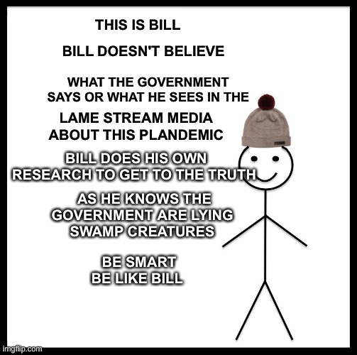 Be Like Bill Meme | THIS IS BILL; BILL DOESN'T BELIEVE; WHAT THE GOVERNMENT SAYS OR WHAT HE SEES IN THE; LAME STREAM MEDIA  ABOUT THIS PLANDEMIC; BILL DOES HIS OWN RESEARCH TO GET TO THE TRUTH; AS HE KNOWS THE GOVERNMENT ARE LYING 
SWAMP CREATURES; BE SMART 

BE LIKE BILL | image tagged in memes,be like bill | made w/ Imgflip meme maker