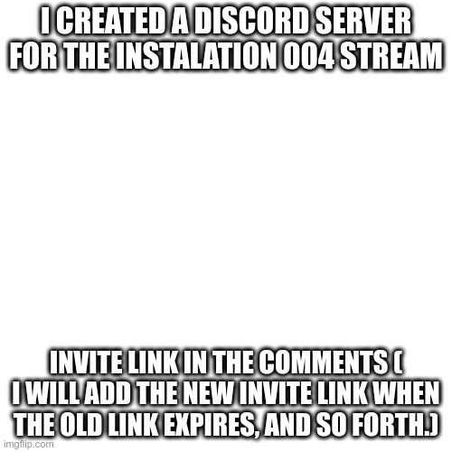Instalation Discord Server | I CREATED A DISCORD SERVER FOR THE INSTALATION 004 STREAM; INVITE LINK IN THE COMMENTS ( I WILL ADD THE NEW INVITE LINK WHEN THE OLD LINK EXPIRES, AND SO FORTH.) | image tagged in memes,blank transparent square | made w/ Imgflip meme maker