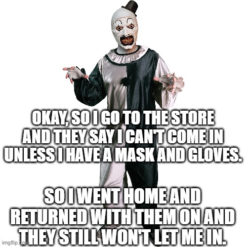 Mask and Gloves | OKAY, SO I GO TO THE STORE AND THEY SAY I CAN'T COME IN UNLESS I HAVE A MASK AND GLOVES. SO I WENT HOME AND RETURNED WITH THEM ON AND THEY STILL WON'T LET ME IN. | image tagged in mask,gloves,covid-19,covid,coronavirus | made w/ Imgflip meme maker