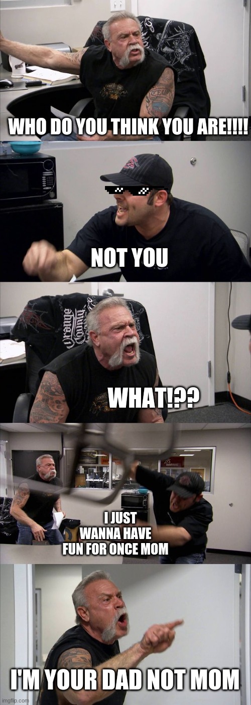 American Chopper Argument | WHO DO YOU THINK YOU ARE!!!! NOT YOU; WHAT!?? I JUST WANNA HAVE FUN FOR ONCE MOM; I'M YOUR DAD NOT MOM | image tagged in memes,american chopper argument | made w/ Imgflip meme maker