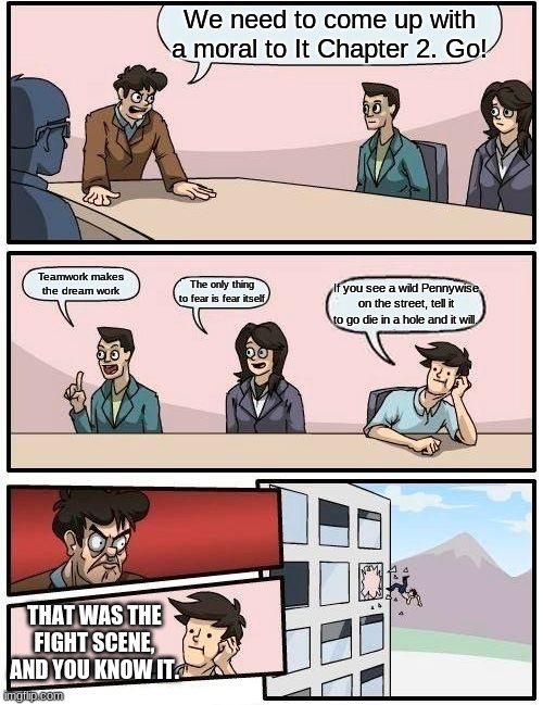 Boardroom Meeting Suggestion Meme | We need to come up with a moral to It Chapter 2. Go! Teamwork makes the dream work; The only thing to fear is fear itself; If you see a wild Pennywise on the street, tell it to go die in a hole and it will. THAT WAS THE FIGHT SCENE, AND YOU KNOW IT. | image tagged in memes,boardroom meeting suggestion | made w/ Imgflip meme maker
