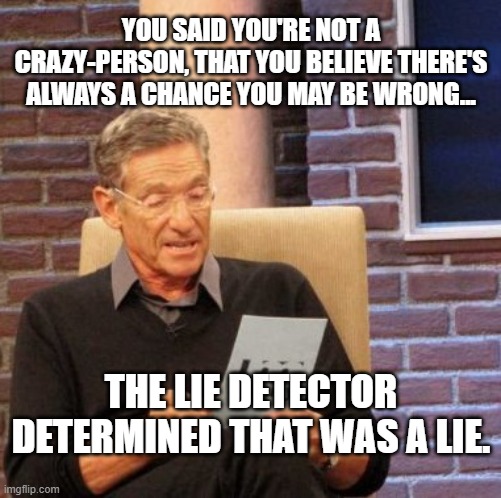 OMB, TDS is Real! | YOU SAID YOU'RE NOT A CRAZY-PERSON, THAT YOU BELIEVE THERE'S ALWAYS A CHANCE YOU MAY BE WRONG... THE LIE DETECTOR DETERMINED THAT WAS A LIE. | image tagged in trump derangement syndrome,orange man bad,democrats,anti-trump | made w/ Imgflip meme maker