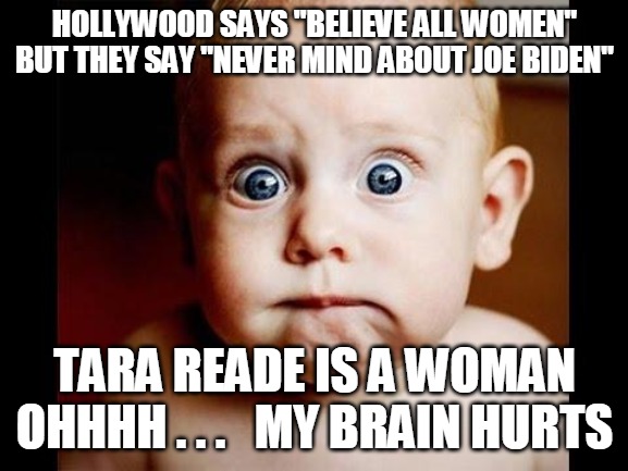 Joe Biden / Tara Reade | HOLLYWOOD SAYS "BELIEVE ALL WOMEN"
BUT THEY SAY "NEVER MIND ABOUT JOE BIDEN"; TARA READE IS A WOMAN
OHHHH . . .   MY BRAIN HURTS | image tagged in sexual assault | made w/ Imgflip meme maker