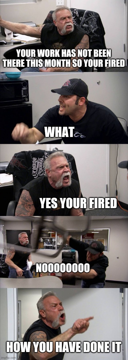 American Chopper Argument Meme | YOUR WORK HAS NOT BEEN THERE THIS MONTH SO YOUR FIRED; WHAT; YES YOUR FIRED; NOOOOOOOO; HOW YOU HAVE DONE IT | image tagged in memes,american chopper argument | made w/ Imgflip meme maker