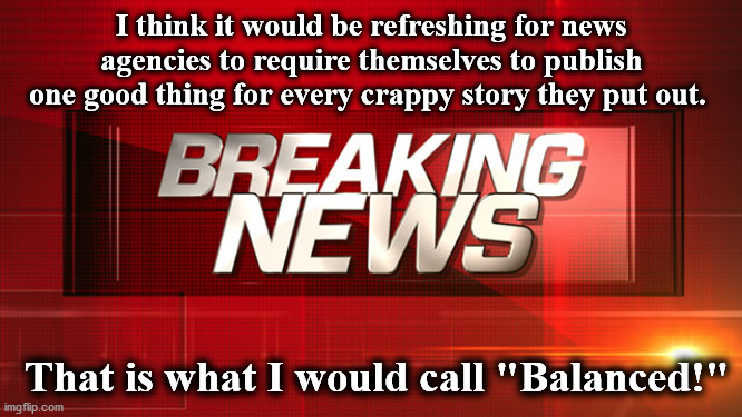 news | I think it would be refreshing for news agencies to require themselves to publish one good thing for every crappy story they put out. That is what I would call "Balanced!" | image tagged in news | made w/ Imgflip meme maker