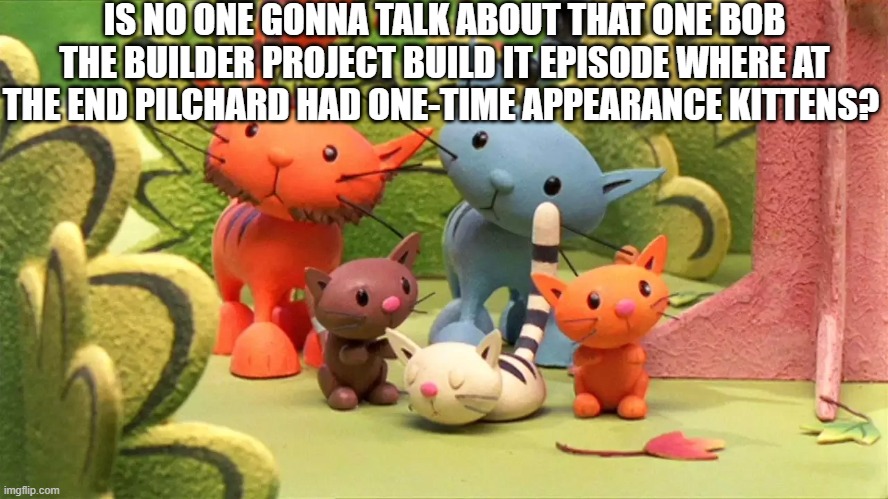 did anyone actually remember that bob the builder episode? | IS NO ONE GONNA TALK ABOUT THAT ONE BOB THE BUILDER PROJECT BUILD IT EPISODE WHERE AT THE END PILCHARD HAD ONE-TIME APPEARANCE KITTENS? | image tagged in bob the builder,pilchard,oh wow are you actually reading these tags | made w/ Imgflip meme maker