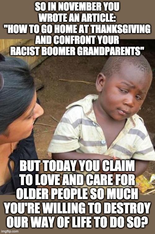 Third World Skeptical Kid | SO IN NOVEMBER YOU WROTE AN ARTICLE:
"HOW TO GO HOME AT THANKSGIVING AND CONFRONT YOUR RACIST BOOMER GRANDPARENTS"; BUT TODAY YOU CLAIM TO LOVE AND CARE FOR OLDER PEOPLE SO MUCH YOU'RE WILLING TO DESTROY OUR WAY OF LIFE TO DO SO? | image tagged in memes,third world skeptical kid,covid-19,liberal hypocrisy,liberal media | made w/ Imgflip meme maker