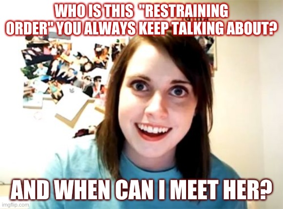 I understand if you don't find this funny. |  WHO IS THIS  "RESTRAINING ORDER" YOU ALWAYS KEEP TALKING ABOUT? AND WHEN CAN I MEET HER? | image tagged in memes,overly attached girlfriend | made w/ Imgflip meme maker