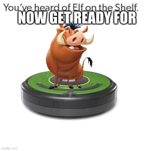 pumbaa on a roomba | NOW GET READY FOR | image tagged in elf on a shelf | made w/ Imgflip meme maker